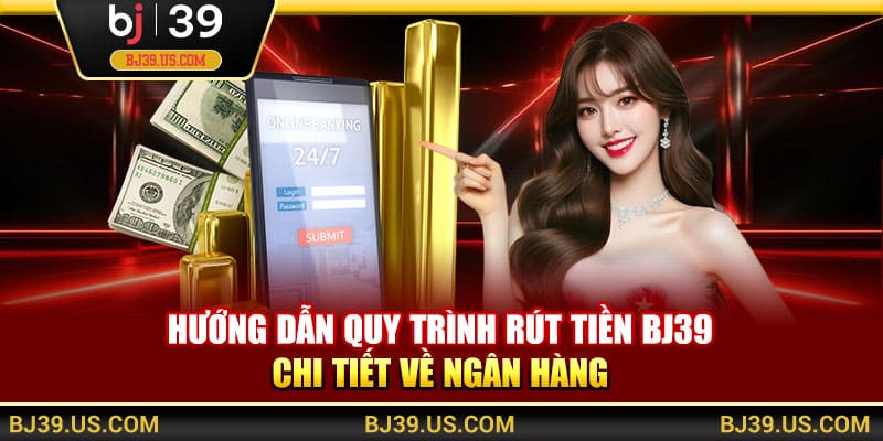 Hướng dẫn quy trình rút tiền BJ39 chi tiết về ngân hàng